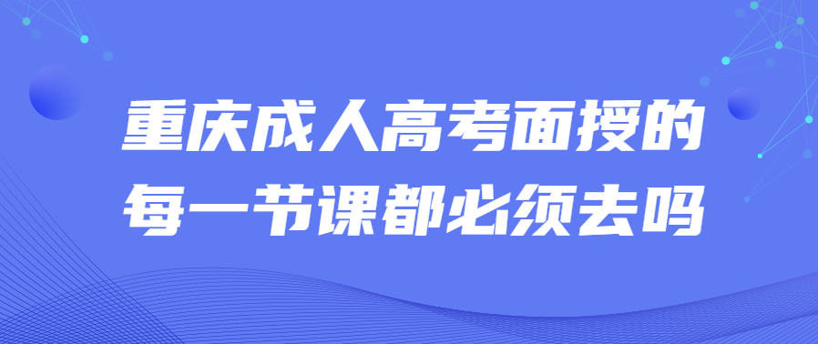 重庆成人高考面授的每一节课都必须去吗