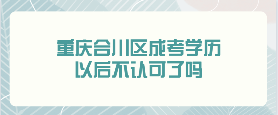 重庆合川区成考学历以后不认可了吗