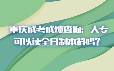 重庆成考成绩查询：大专可以读全日制本科吗？