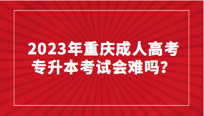 2023年重庆成人高考专升本考试会难吗？